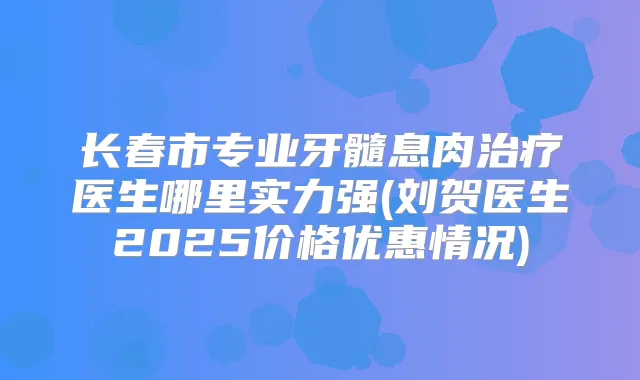 长春市专业牙髓息肉医生哪里实力强(刘贺医生2025价格优惠情况)