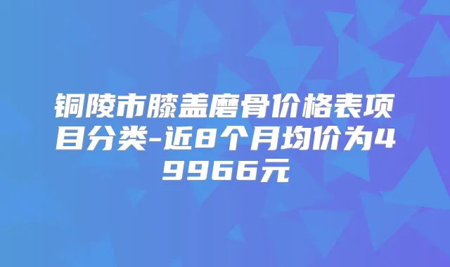 铜陵市膝盖磨骨价格表项目分类-近8个月均价为49966元