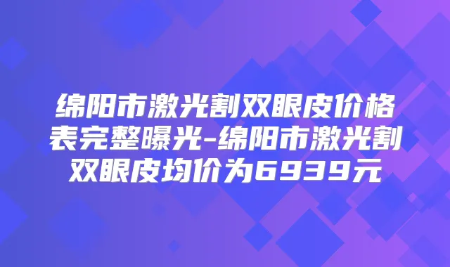 绵阳市激光割双眼皮价格表完整曝光-绵阳市激光割双眼皮均价为6939元