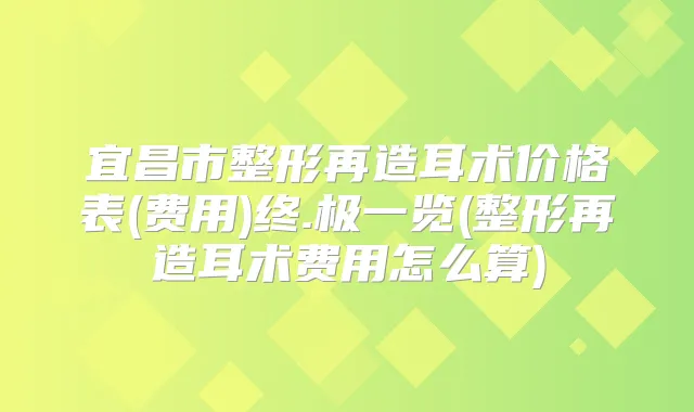 宜昌市整形再造耳术价格表(费用)终.极一览(整形再造耳术费用怎么算)