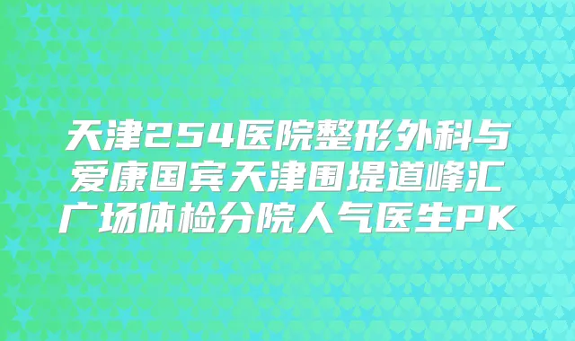 天津254医院整形外科与爱康国宾天津围堤道峰汇广场体检分院人气医生PK