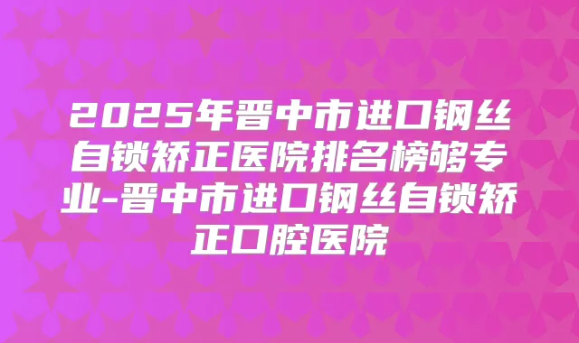 2025年晋中市进口钢丝自锁矫正医院排名榜够专业-晋中市进口钢丝自锁矫正口腔医院
