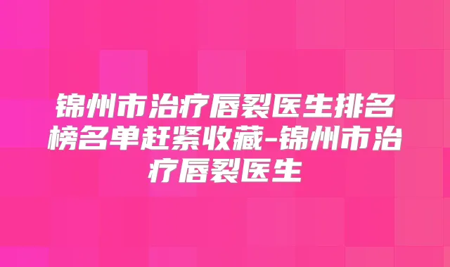 锦州市唇裂医生排名榜名单赶紧收藏-锦州市唇裂医生