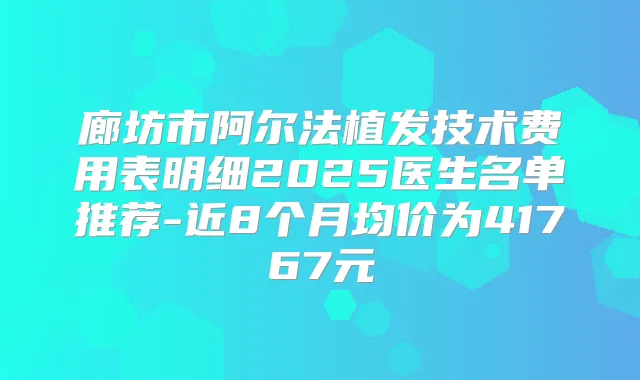 廊坊市阿尔法植发技术费用表明细2025医生名单推荐-近8个月均价为41767元