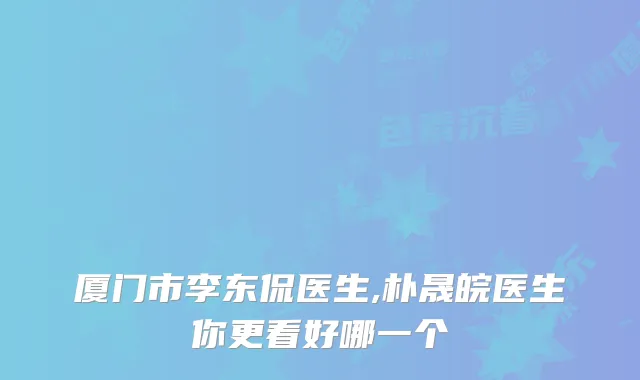 厦门市李东侃医生,朴晟皖医生你更看好哪一个