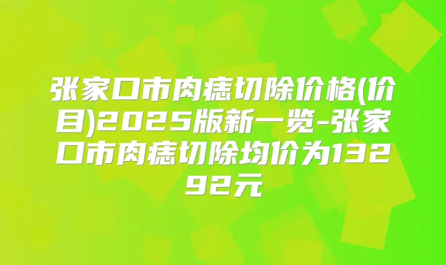 张家口市肉痣切除价格(价目)2025版新一览-张家口市肉痣切除均价为13292元