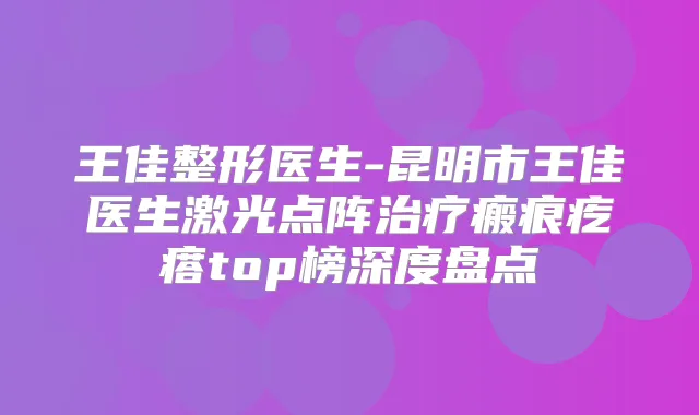 王佳整形医生-昆明市王佳医生激光点阵瘢痕疙瘩top榜深度盘点
