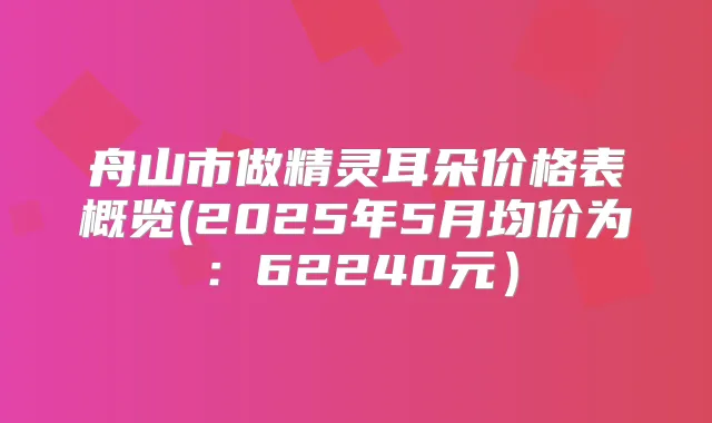 舟山市做朵价格表概览(2025年5月均价为:62240元)