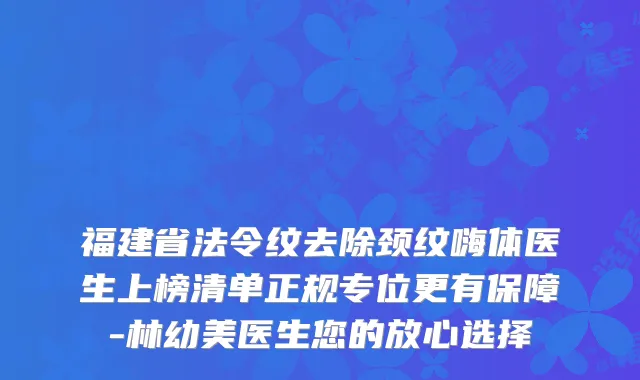 福建省法令纹去除颈纹嗨体医生上榜清单正规专位更有保障-林幼美医生您的放心选择