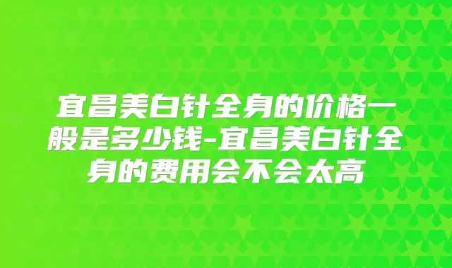 宜昌美白针全身的价格一般是多少钱-宜昌美白针全身的费用会不会太高