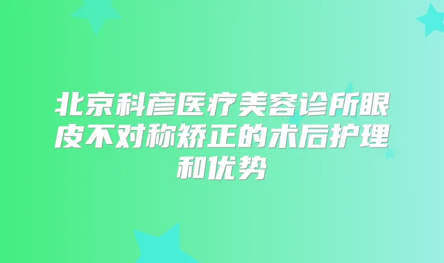 北京科彦医疗美容诊所眼皮不对称矫正的术后护理和优势