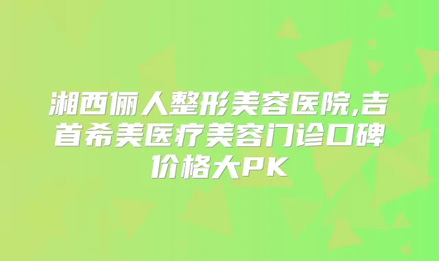 湘西俪人整形美容医院,吉首希美医疗美容门诊口碑价格大PK