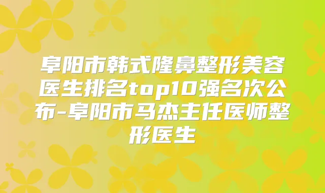 阜阳市韩式隆鼻整形美容医生排名top10强名次公布-阜阳市马杰主任医师整形医生