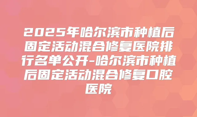 2025年哈尔滨市种植后固定活动混合修复医院排行名单公开-哈尔滨市种植后固定活动混合修复口腔医院