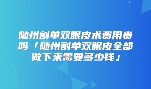 随州割单双眼皮术费用贵吗「随州割单双眼皮全部做下来需要多少钱」