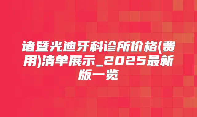 诸暨光迪牙科诊所价格(费用)清单展示_2025新版一览