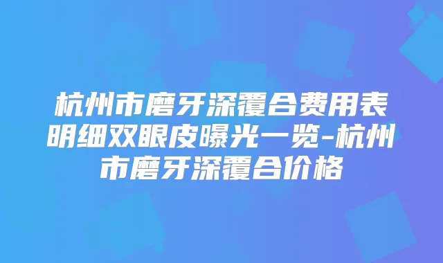 杭州市磨牙深覆合费用表明细双眼皮曝光一览-杭州市磨牙深覆合价格