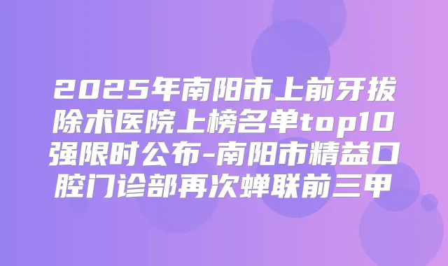 2025年南阳市上前牙拔除术医院上榜名单top10强限时公布-南阳市精益口腔门诊部再次蝉联前三甲