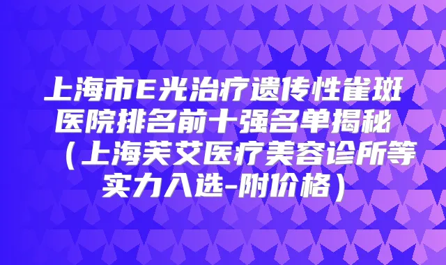 上海市E光遗传性雀斑医院排名前十强名单揭秘(上海芙艾医疗美容诊所等实力入选-附价格)