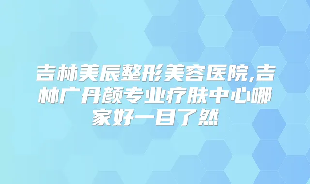 吉林美辰整形美容医院,吉林广丹颜专业疗肤中心哪家好一目了然