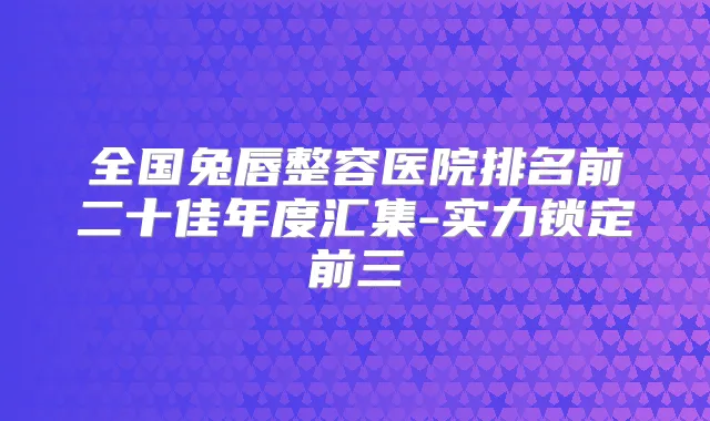 全国兔唇整容医院排名前二十佳年度汇集-实力锁定前三