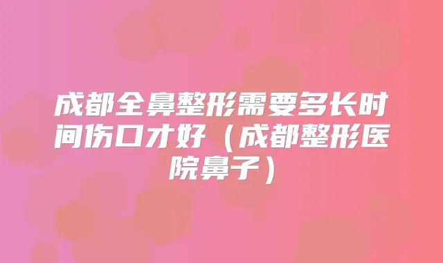 成都全鼻整形需要多长时间伤口才好(成都整形医院鼻子)