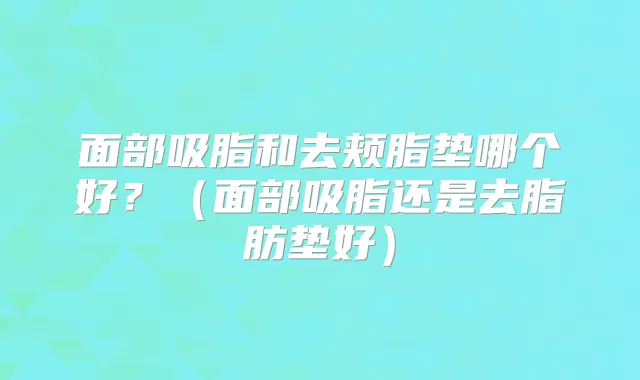 面部吸脂和去颊脂垫哪个好?(面部吸脂还是去脂肪垫好)