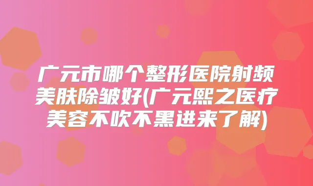 广元市哪个整形医院射频美肤除皱好(广元熙之医疗美容不吹不黑进来了解)