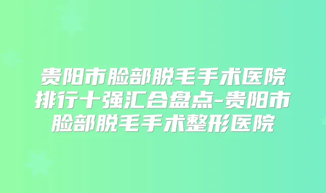 贵阳市脸部脱毛手术医院排行十强汇合盘点-贵阳市脸部脱毛手术整形医院