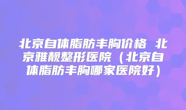 北京自体脂肪丰胸价格 北京雅靓整形医院（北京自体脂肪丰胸哪家医院好）
