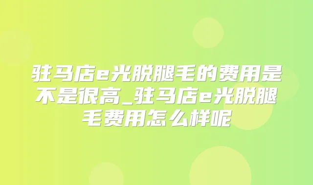 驻马店e光脱腿毛的费用是不是很高_驻马店e光脱腿毛费用怎么样呢