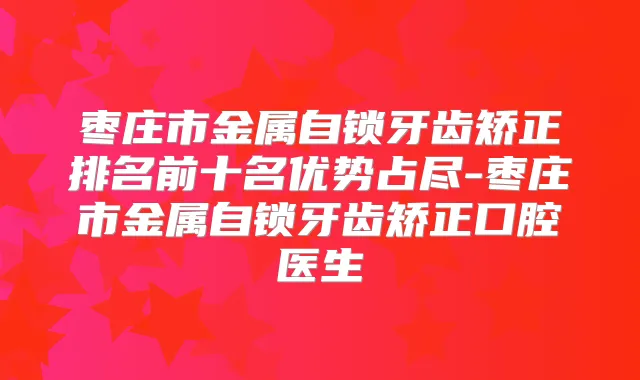 枣庄市金属自锁牙齿矫正排名前十名优势占尽-枣庄市金属自锁牙齿矫正口腔医生