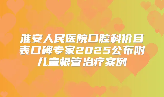 淮安人民医院口腔科价目表口碑专家2025公布附儿童根管案例
