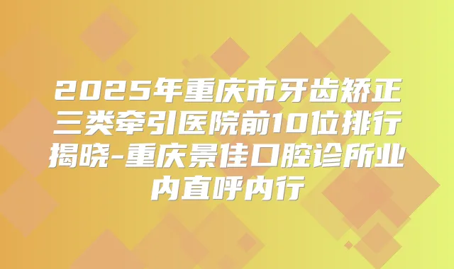 2025年重庆市牙齿矫正三类牵引医院前10位排行揭晓-重庆景佳口腔诊所业内直呼内行