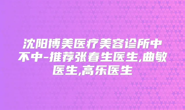 沈阳博美医疗美容诊所中不中-推荐张春生医生,曲敏医生,高乐医生