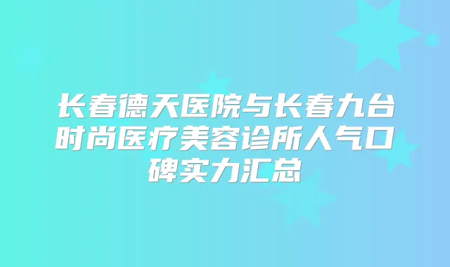 长春德天医院与长春九台时尚医疗美容诊所人气口碑实力汇总