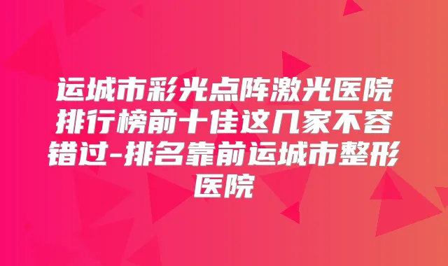 运城市彩光点阵激光医院排行榜前十佳这几家不容错过-排名靠前运城市整形医院