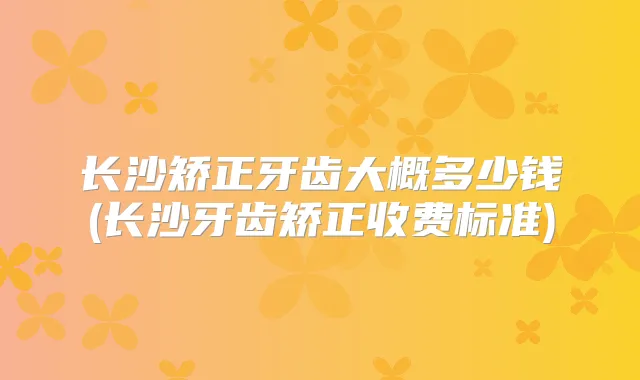 长沙矫正牙齿大概多少钱(长沙牙齿矫正收费标准)