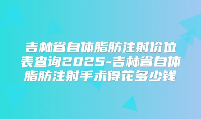 吉林省自体脂肪注射价位表查询2025-吉林省自体脂肪注射手术得花多少钱