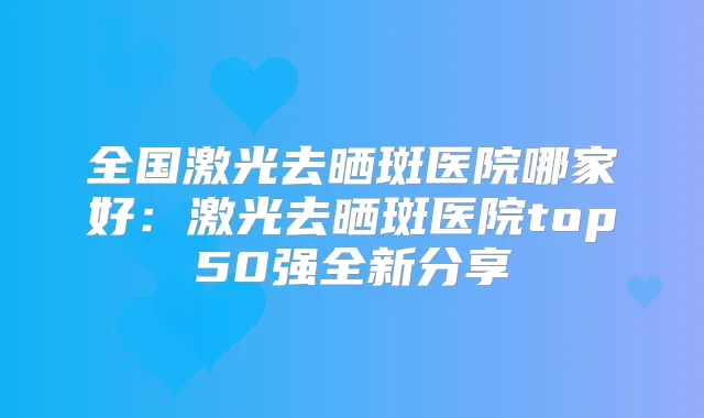 全国激光去晒斑医院哪家好:激光去晒斑医院top50强全新分享