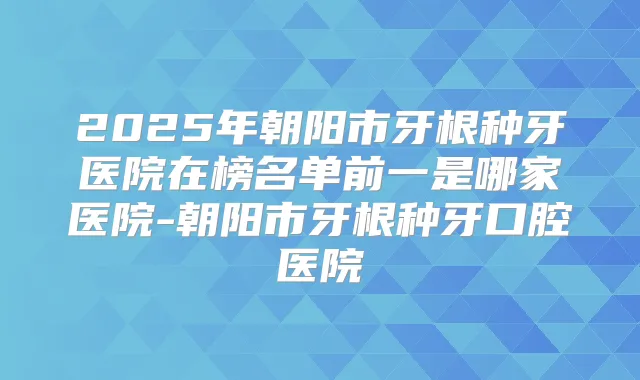 2025年朝阳市牙根种牙医院在榜名单前一是哪家医院-朝阳市牙根种牙口腔医院