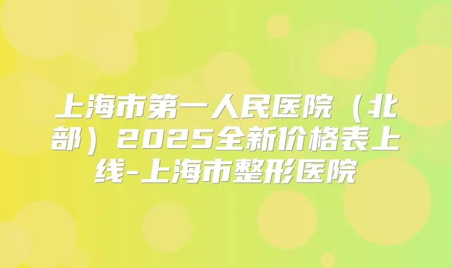 上海市第一人民医院(北部)2025全新价格表上线-上海市整形医院