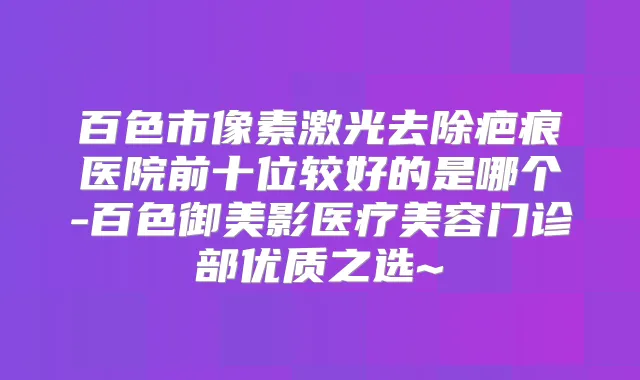 百色市像素激光去除疤痕医院前十位较好的是哪个-百色御美影医疗美容门诊部优质之选~