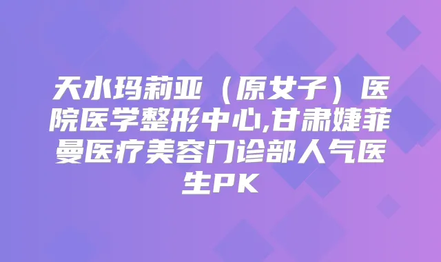 天水玛莉亚(原女子)医院医学整形中心,甘肃婕菲曼医疗美容门诊部人气医生PK