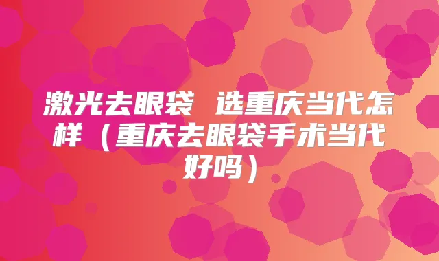 激光去眼袋 选重庆当代怎样(重庆去眼袋手术当代好吗)