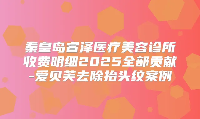 秦皇岛睿泽医疗美容诊所收费明细2025全部贡献-爱贝芙去除抬头纹案例