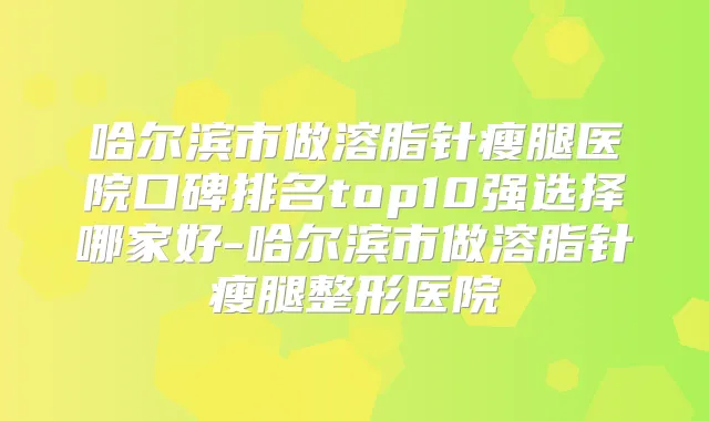 哈尔滨市做溶脂针瘦腿医院口碑排名top10强选择哪家好-哈尔滨市做溶脂针瘦腿整形医院