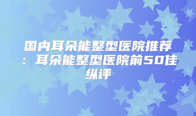 title="国内耳朵能整型医院推荐：耳朵能整型医院前50佳纵评"