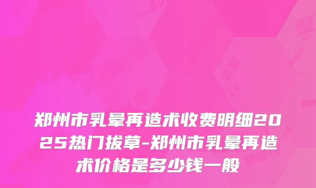 郑州市乳晕再造术收费明细2025热门拔草-郑州市乳晕再造术价格是多少钱一般