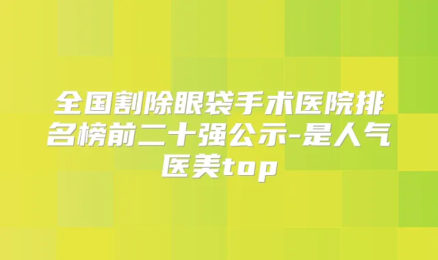 全国割除眼袋手术医院排名榜前二十强公示-是人气医美top